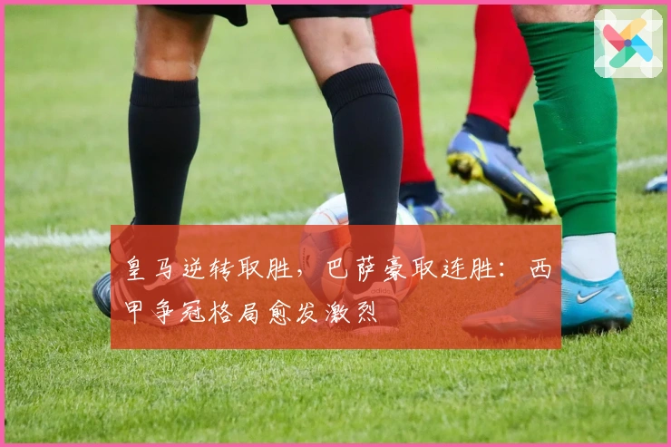 皇马逆转取胜,巴萨豪取连胜:西甲争冠格局愈发激烈