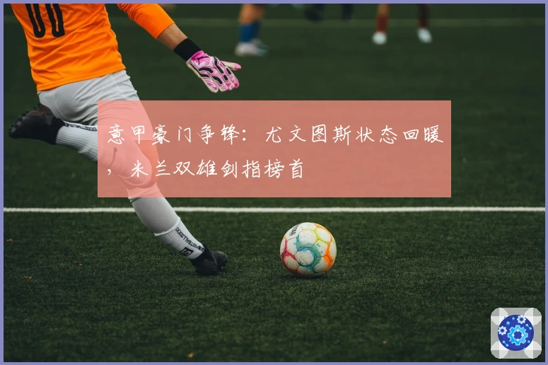 意甲豪门争锋：尤文图斯状态回暖，米兰双雄剑指榜首