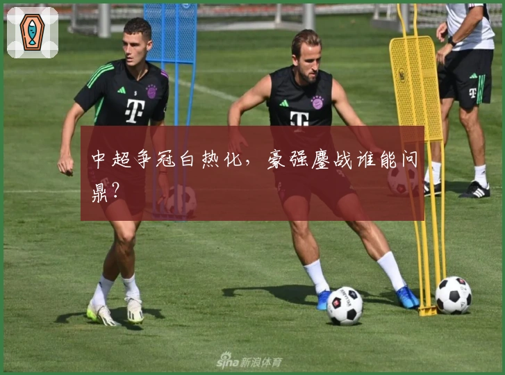 中超争冠白热化,豪强鏖战谁能问鼎?