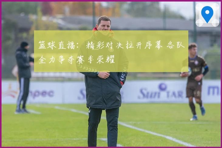 篮球直播：精彩对决拉开序幕 各队全力争夺赛季荣耀